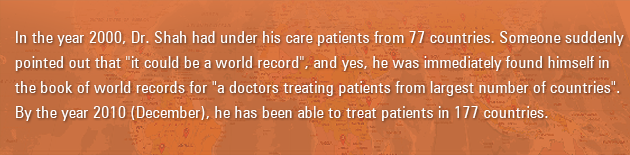 In the year 2000, Dr Shah had under his care patients from 77 countries. Someone suddenly pointed out that "it could be a world record", and yes, he was immediately found himself in the book of world records for "a doctors treating patients from largest number of countries". By the year 2010 (December), he has been able to treat patients in 177 countries
